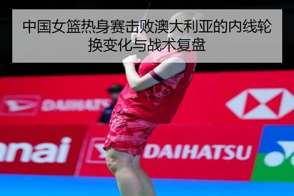 中国女篮热身赛击败澳大利亚的内线轮换变化与战术复盘 | JNSPORTS